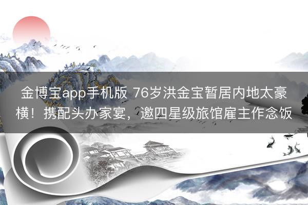 金博宝app手机版 76岁洪金宝暂居内地太豪横！携配头办家宴，邀四星级旅馆雇主作念饭