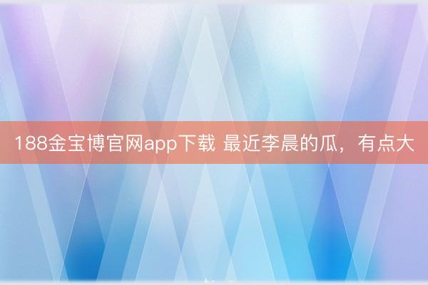 188金宝博官网app下载 最近李晨的瓜，有点大