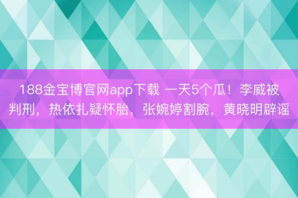 188金宝博官网app下载 一天5个瓜！李威被判刑，热依扎疑怀胎，张婉婷割腕，黄晓明辟谣