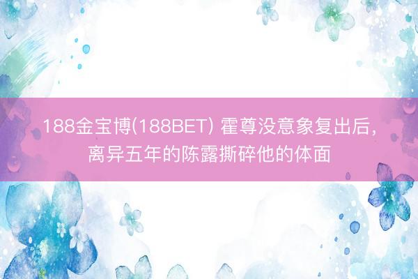188金宝博(188BET) 霍尊没意象复出后，离异五年的陈露撕碎他的体面
