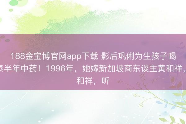 188金宝博官网app下载 影后巩俐为生孩子喝了泰半年中药！1996年，她嫁新加坡商东谈主黄和祥，听