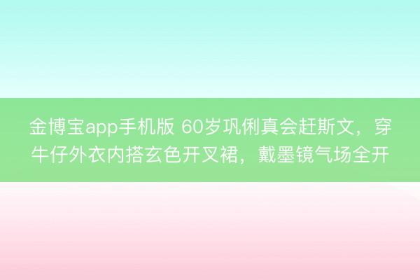 金博宝app手机版 60岁巩俐真会赶斯文，穿牛仔外衣内搭玄色开叉裙，戴墨镜气场全开