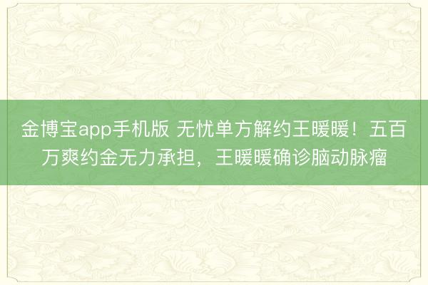 金博宝app手机版 无忧单方解约王暖暖！五百万爽约金无力承担，王暖暖确诊脑动脉瘤