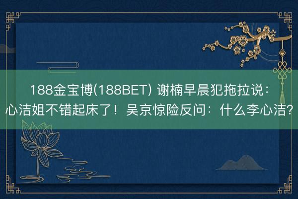 188金宝博(188BET) 谢楠早晨犯拖拉说：心洁姐不错起床了！吴京惊险反问：什么李心洁？
