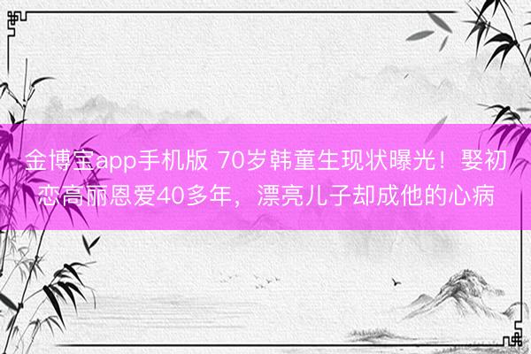 金博宝app手机版 70岁韩童生现状曝光！娶初恋高丽恩爱40多年，漂亮儿子却成他的心病
