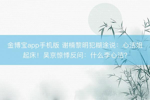 金博宝app手机版 谢楠黎明犯糊涂说：心洁姐起床！吴京惊悸反问：什么李心洁？