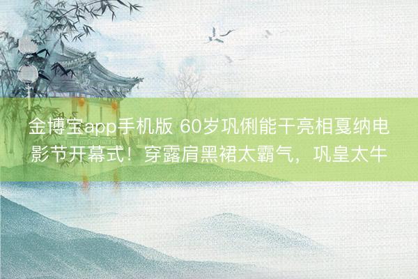 金博宝app手机版 60岁巩俐能干亮相戛纳电影节开幕式！穿露肩黑裙太霸气，巩皇太牛
