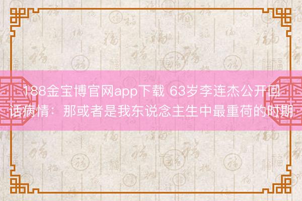 188金宝博官网app下载 63岁李连杰公开回话病情：那或者是我东说念主生中最重荷的时期