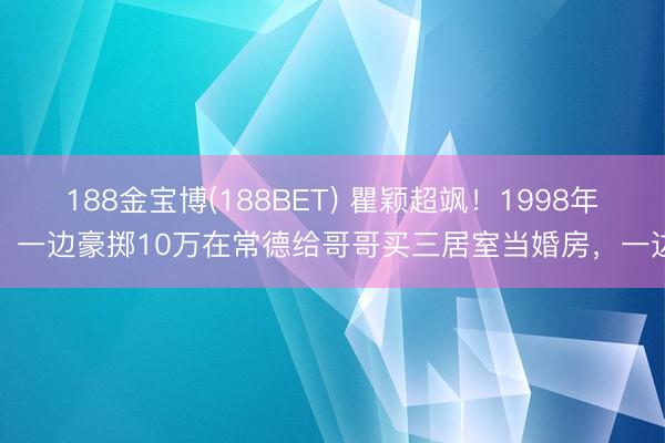 188金宝博(188BET) 瞿颖超飒！1998年，一边豪掷10万在常德给哥哥买三居室当婚房，一边