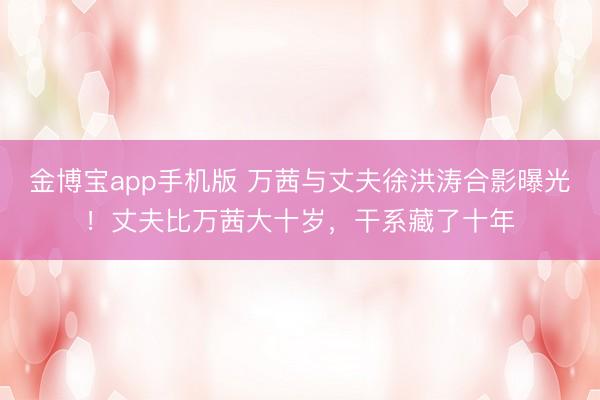 金博宝app手机版 万茜与丈夫徐洪涛合影曝光！丈夫比万茜大十岁，干系藏了十年