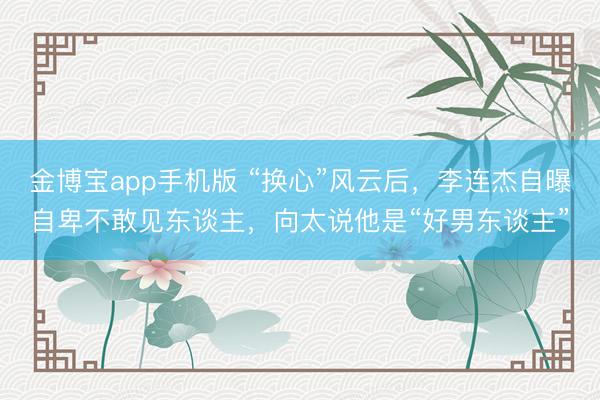金博宝app手机版 “换心”风云后，李连杰自曝自卑不敢见东谈主，向太说他是“好男东谈主”