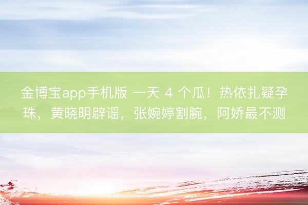 金博宝app手机版 一天 4 个瓜！热依扎疑孕珠，黄晓明辟谣，张婉婷割腕，阿娇最不测