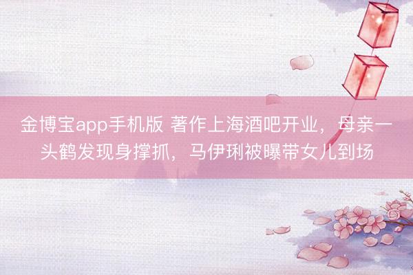 金博宝app手机版 著作上海酒吧开业，母亲一头鹤发现身撑抓，马伊琍被曝带女儿到场