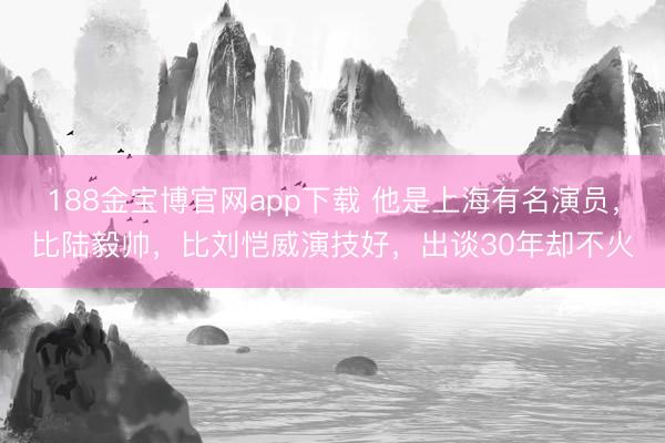 188金宝博官网app下载 他是上海有名演员，比陆毅帅，比刘恺威演技好，出谈30年却不火