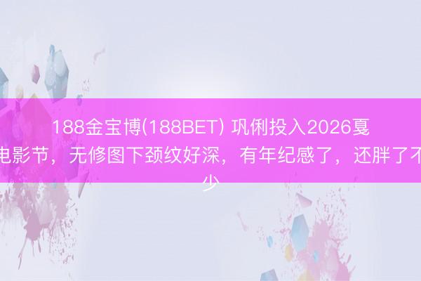 188金宝博(188BET) 巩俐投入2026戛纳电影节，无修图下颈纹好深，有年纪感了，还胖了不少