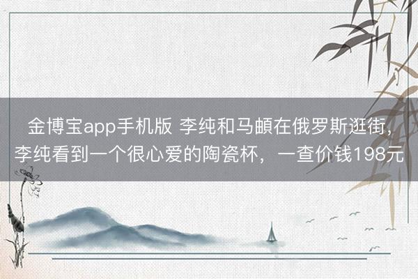 金博宝app手机版 李纯和马頔在俄罗斯逛街，李纯看到一个很心爱的陶瓷杯，一查价钱198元