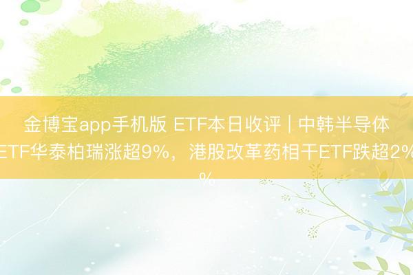 金博宝app手机版 ETF本日收评 | 中韩半导体ETF华泰柏瑞涨超9%，港股改革药相干ETF跌超2%