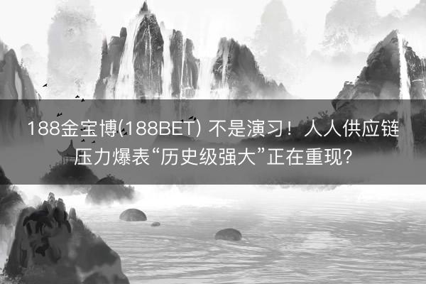 188金宝博(188BET) 不是演习！人人供应链压力爆表“历史级强大”正在重现？