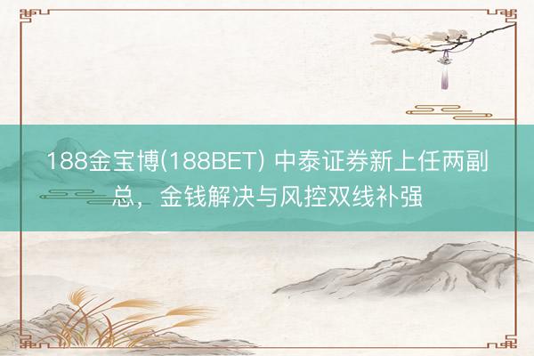 188金宝博(188BET) 中泰证券新上任两副总，金钱解决与风控双线补强