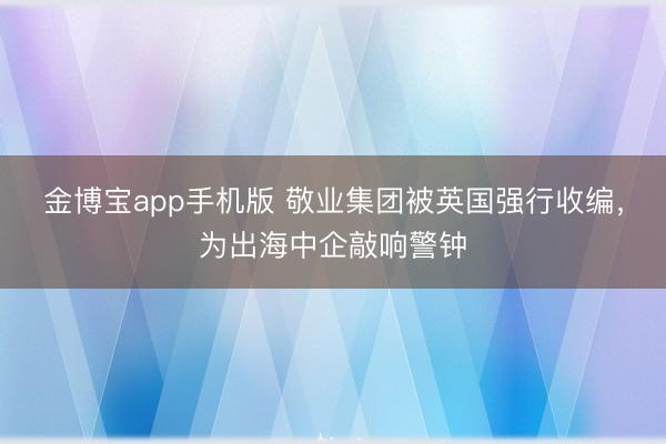 金博宝app手机版 敬业集团被英国强行收编，为出海中企敲响警钟
