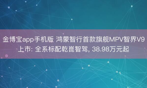 金博宝app手机版 鸿蒙智行首款旗舰MPV智界V9上市: 全系标配乾崑智驾， 38.98万元起