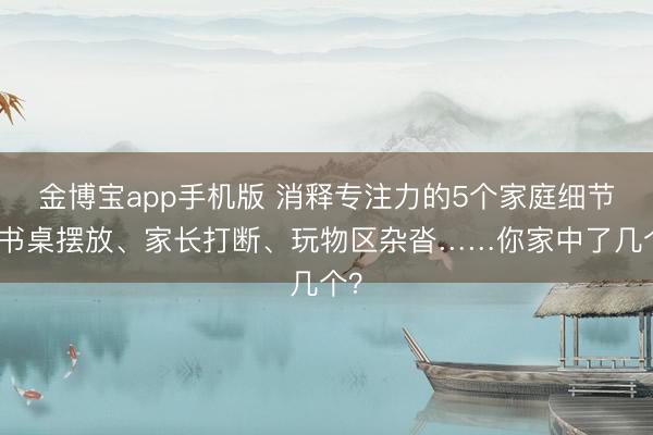 金博宝app手机版 消释专注力的5个家庭细节：书桌摆放、家长打断、玩物区杂沓……你家中了几个？