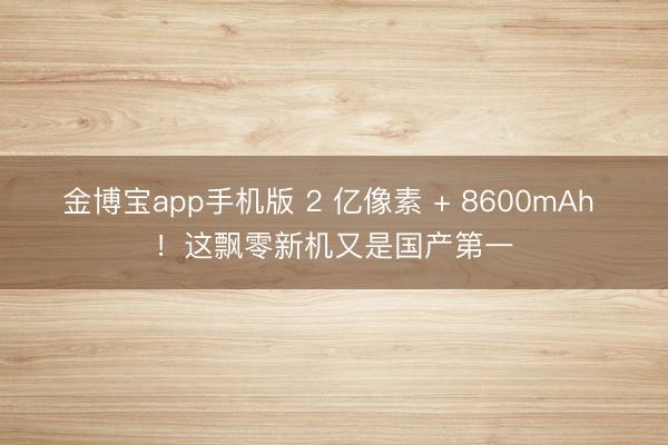 金博宝app手机版 2 亿像素 + 8600mAh ！这飘零新机又是国产第一