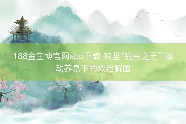 188金宝博官网app下载 攻坚“癌中之王” 滚动养息下的救治解围