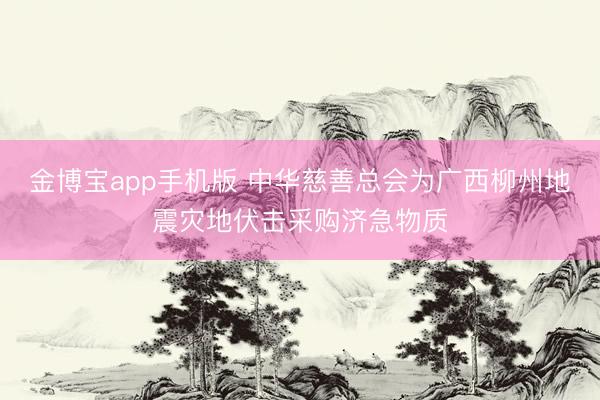 金博宝app手机版 中华慈善总会为广西柳州地震灾地伏击采购济急物质