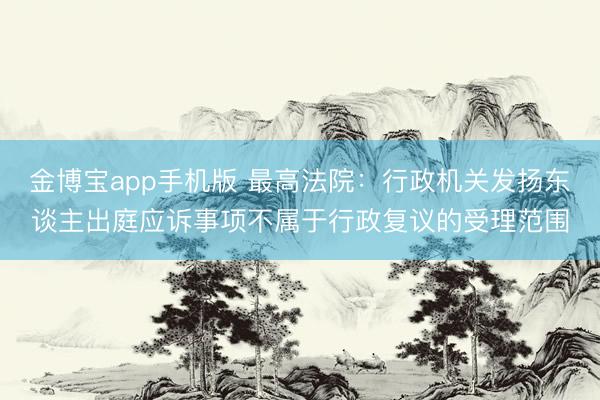 金博宝app手机版 最高法院：行政机关发扬东谈主出庭应诉事项不属于行政复议的受理范围