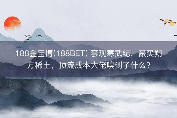 188金宝博(188BET) 套现寒武纪，豪买朔方稀土，顶流成本大佬嗅到了什么？