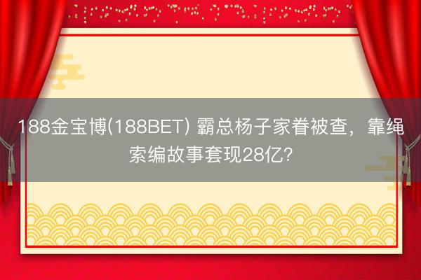 188金宝博(188BET) 霸总杨子家眷被查，靠绳索编故事套现28亿？