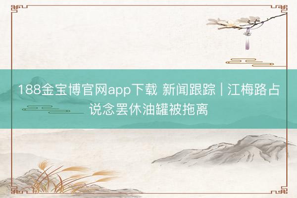 188金宝博官网app下载 新闻跟踪 | 江梅路占说念罢休油罐被拖离