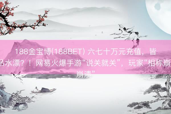188金宝博(188BET) 六七十万元充值，皆要吊水漂？！网易火爆手游“说关就关”，玩家“相称崩溃”