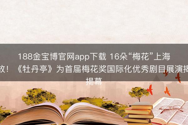 188金宝博官网app下载 16朵“梅花”上海竞放！《牡丹亭》为首届梅花奖国际化优秀剧目展演揭幕