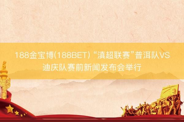188金宝博(188BET) “滇超联赛”普洱队VS迪庆队赛前新闻发布会举行