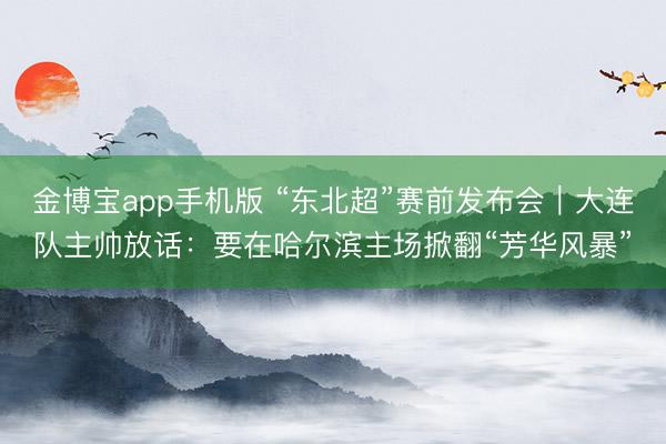 金博宝app手机版 “东北超”赛前发布会｜大连队主帅放话：要在哈尔滨主场掀翻“芳华风暴”
