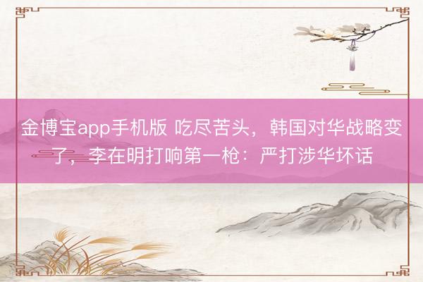 金博宝app手机版 吃尽苦头，韩国对华战略变了，李在明打响第一枪：严打涉华坏话