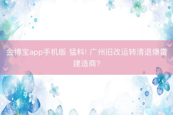 金博宝app手机版 猛料! 广州旧改运转清退爆雷建造商?