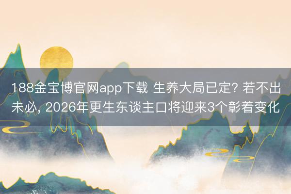 188金宝博官网app下载 生养大局已定? 若不出未必， 2026年更生东谈主口将迎来3个彰着变化