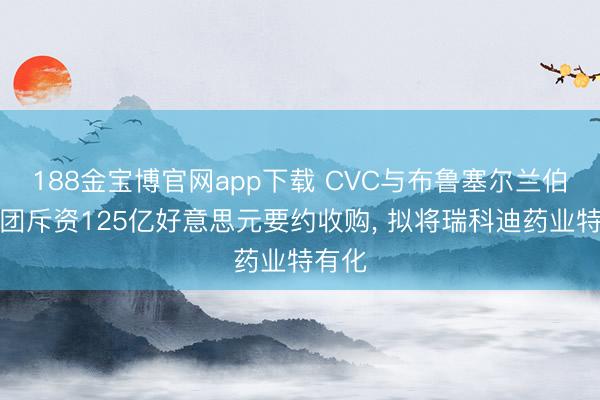 188金宝博官网app下载 CVC与布鲁塞尔兰伯特集团斥资125亿好意思元要约收购， 拟将瑞科迪药业特有化