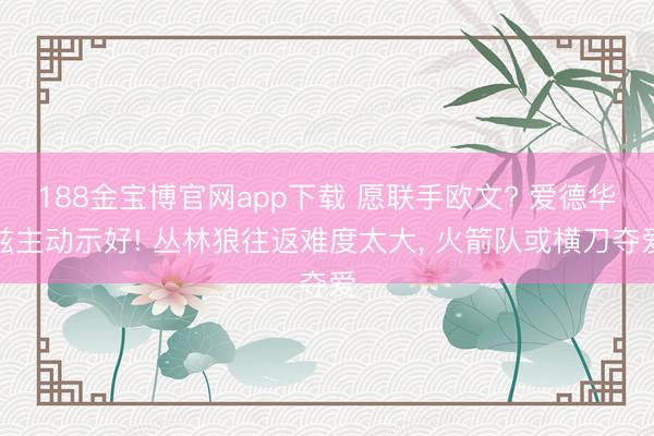 188金宝博官网app下载 愿联手欧文? 爱德华兹主动示好! 丛林狼往返难度太大， 火箭队或横刀夺爱