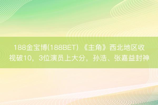 188金宝博(188BET) 《主角》西北地区收视破10，3位演员上大分，孙浩、张嘉益封神