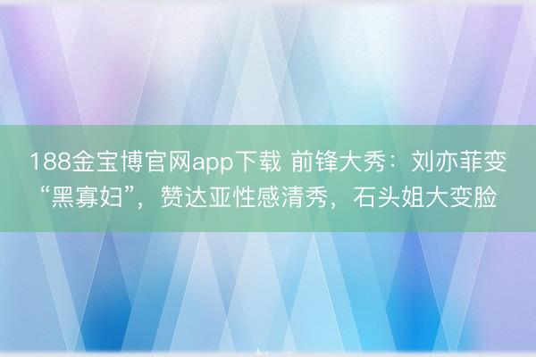 188金宝博官网app下载 前锋大秀：刘亦菲变“黑寡妇”，赞达亚性感清秀，石头姐大变脸