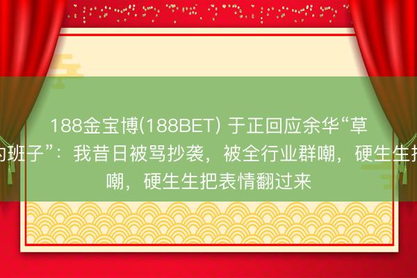 188金宝博(188BET) 于正回应余华“草台即是最佳的班子”：我昔日被骂抄袭，被全行业群嘲，硬生生把表情翻过来