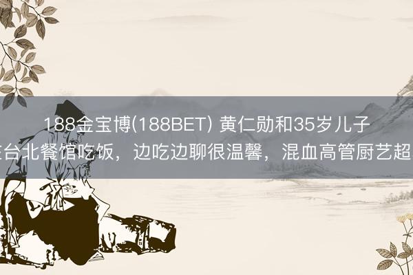 188金宝博(188BET) 黄仁勋和35岁儿子在台北餐馆吃饭，边吃边聊很温馨，混血高管厨艺超卓