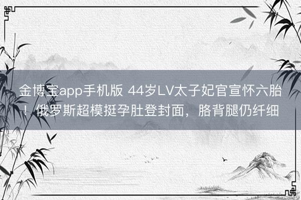 金博宝app手机版 44岁LV太子妃官宣怀六胎！俄罗斯超模挺孕肚登封面，胳背腿仍纤细