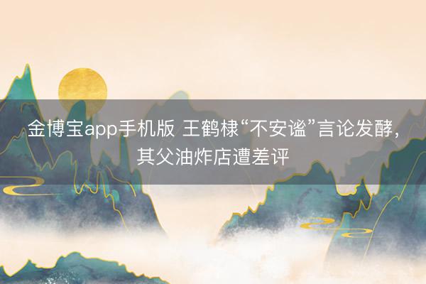 金博宝app手机版 王鹤棣“不安谧”言论发酵，其父油炸店遭差评