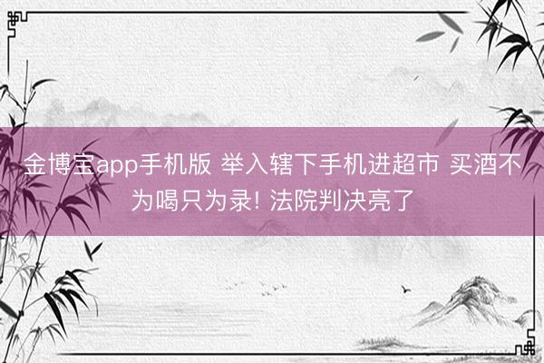 金博宝app手机版 举入辖下手机进超市 买酒不为喝只为录! 法院判决亮了