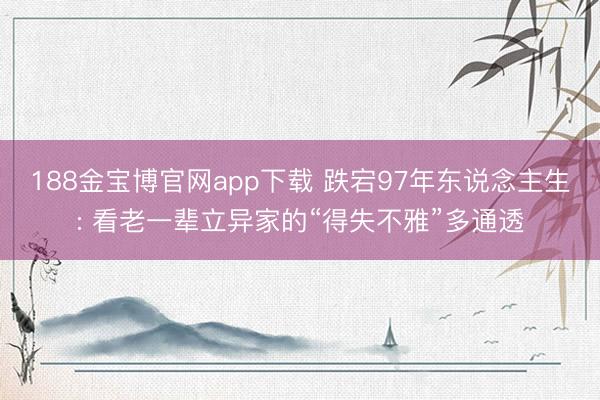188金宝博官网app下载 跌宕97年东说念主生: 看老一辈立异家的“得失不雅”多通透